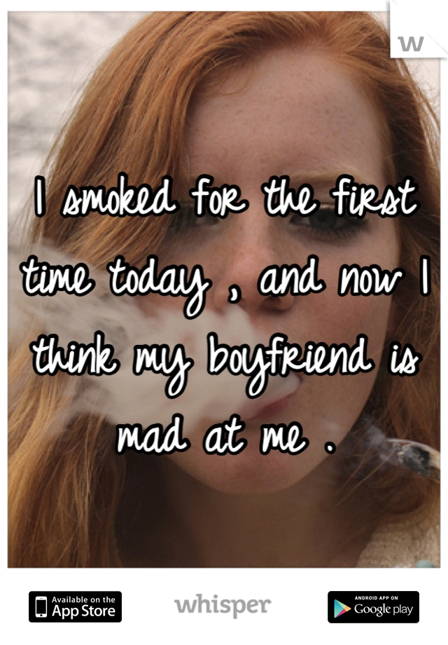I smoked for the first time today , and now I think my boyfriend is mad at me .