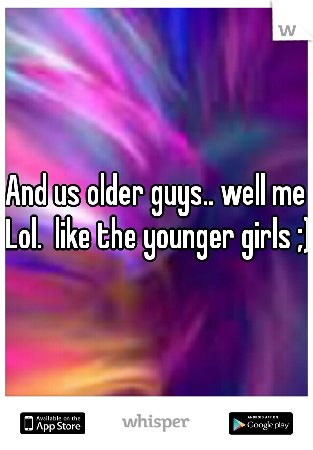 And us older guys.. well me Lol.  like the younger girls ;)