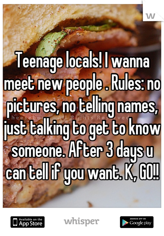 Teenage locals! I wanna meet new people . Rules: no pictures, no telling names, just talking to get to know someone. After 3 days u can tell if you want. K, GO!!