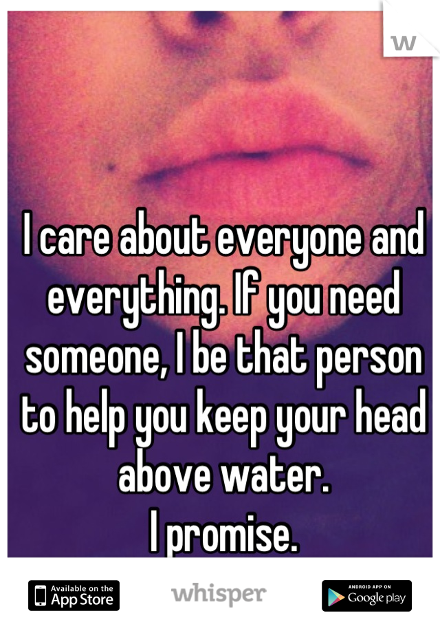 I care about everyone and everything. If you need someone, I be that person to help you keep your head above water.
 I promise. 