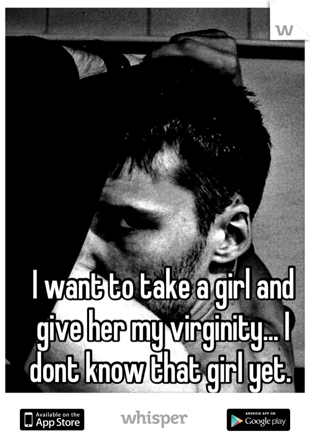 I want to take a girl and give her my virginity... I dont know that girl yet. 