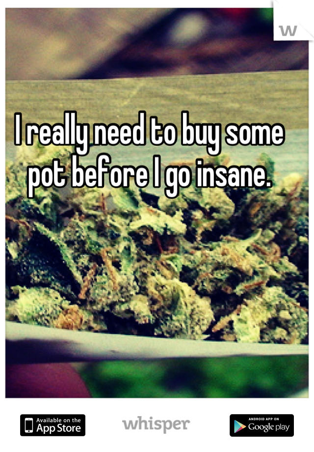 I really need to buy some pot before I go insane.