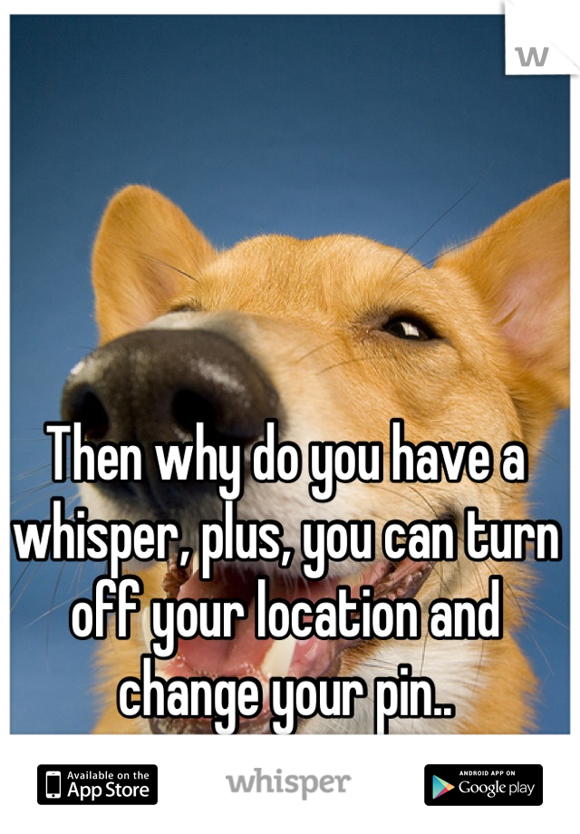 Then why do you have a whisper, plus, you can turn off your location and change your pin..