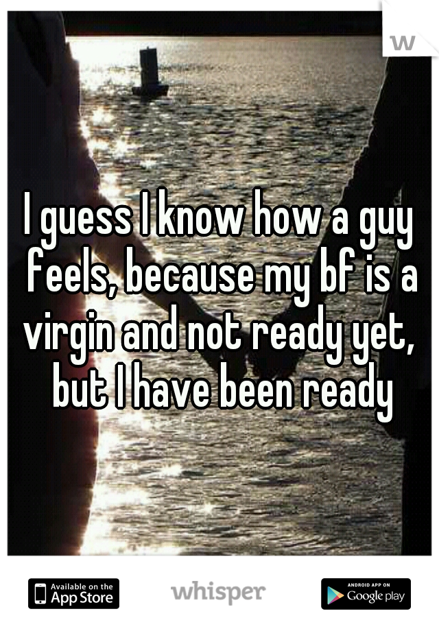 I guess I know how a guy feels, because my bf is a virgin and not ready yet,  but I have been ready