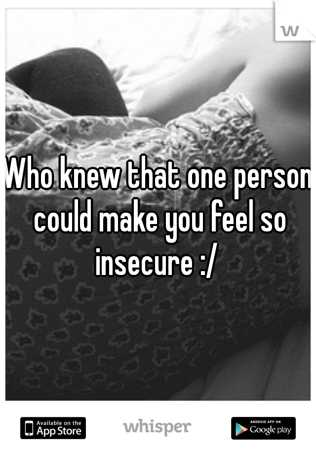 Who knew that one person could make you feel so insecure :/ 