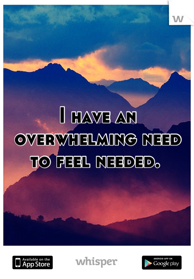 I have an overwhelming need to feel needed. 