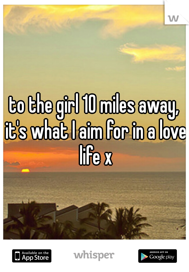 to the girl 10 miles away, it's what I aim for in a love life x