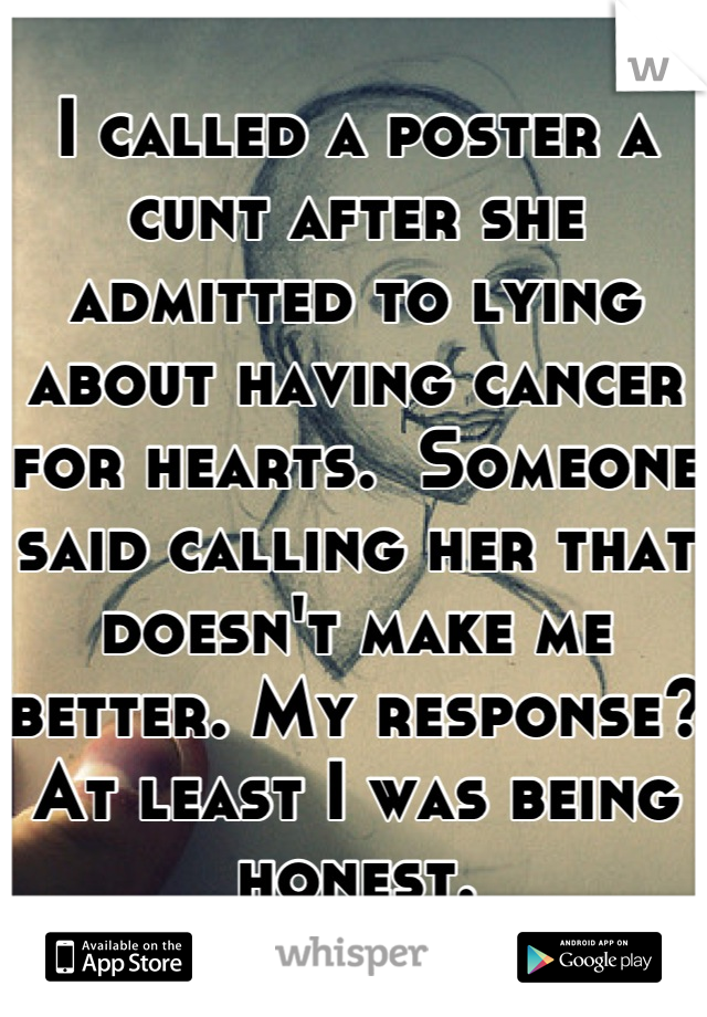 I called a poster a cunt after she admitted to lying about having cancer for hearts.  Someone said calling her that doesn't make me better. My response? At least I was being honest.