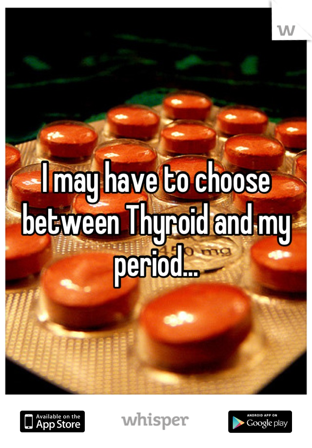 I may have to choose between Thyroid and my period...