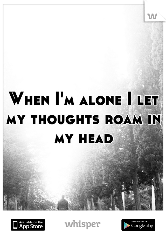 When I'm alone I let my thoughts roam in my head