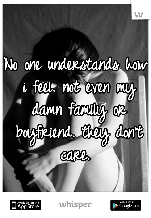 No one understands how i feel. not even my damn family or boyfriend. they don't care. 