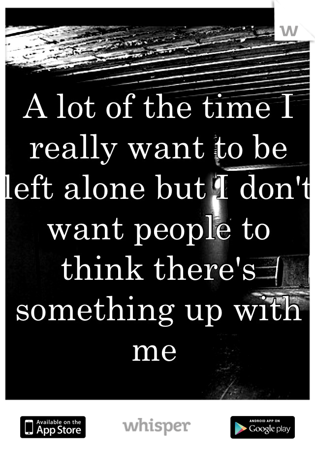 A lot of the time I really want to be left alone but I don't want people to think there's something up with me 