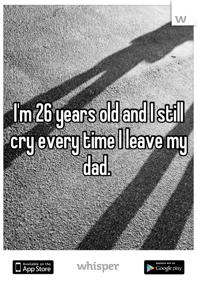 I'm 26 years old and I still cry every time I leave my dad. 