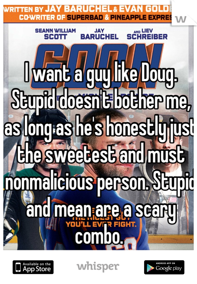 I want a guy like Doug. Stupid doesn't bother me, as long as he's honestly just the sweetest and must nonmalicious person. Stupid and mean are a scary combo. 
