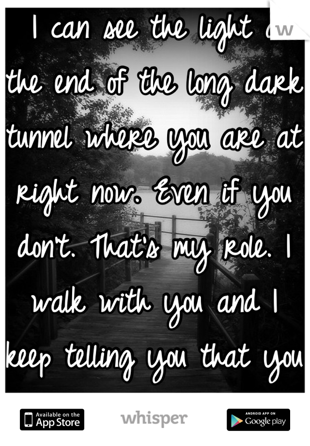  I can see the light at the end of the long dark tunnel where you are at right now. Even if you don't. That's my role. I walk with you and I keep telling you that you can do it. -my counselor 