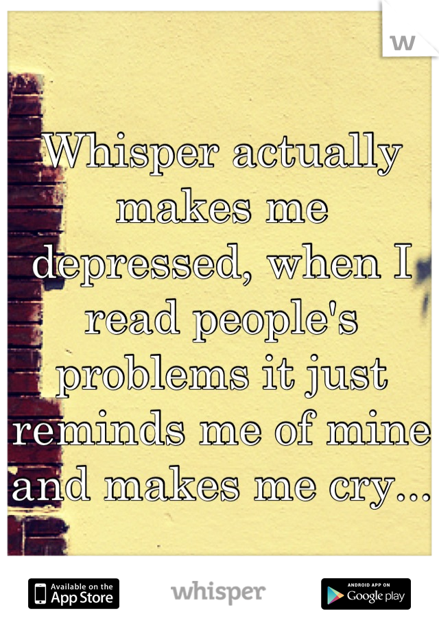 Whisper actually makes me depressed, when I read people's problems it just reminds me of mine and makes me cry...