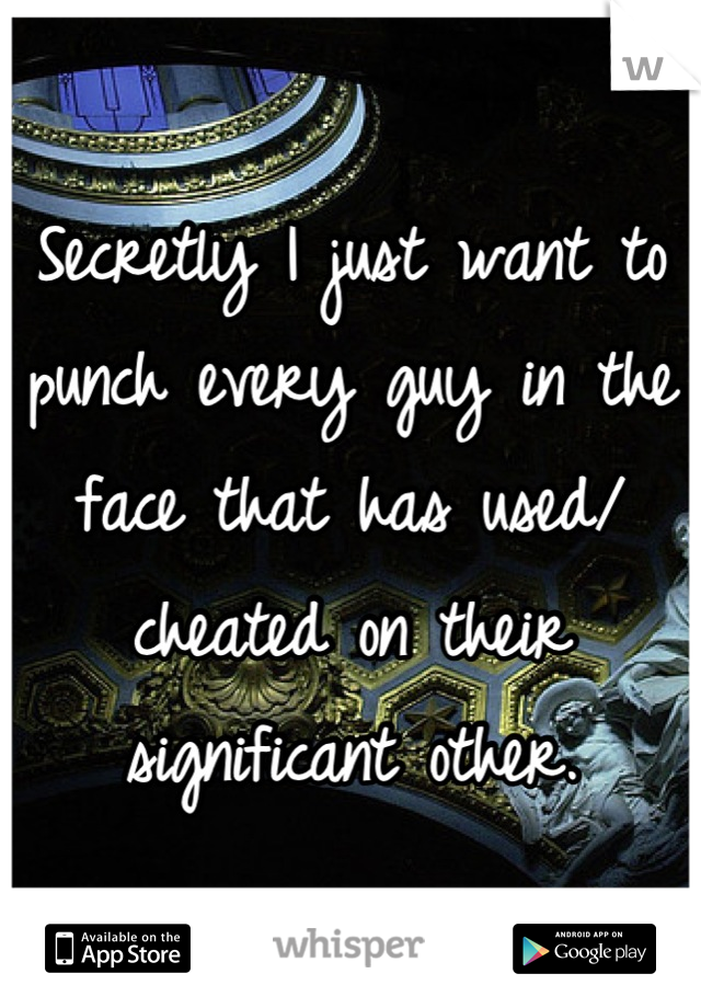 Secretly I just want to punch every guy in the face that has used/ cheated on their significant other.