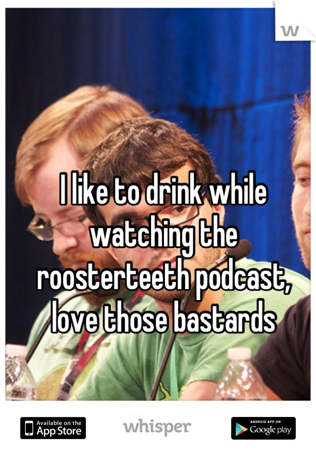 I like to drink while watching the roosterteeth podcast, love those bastards