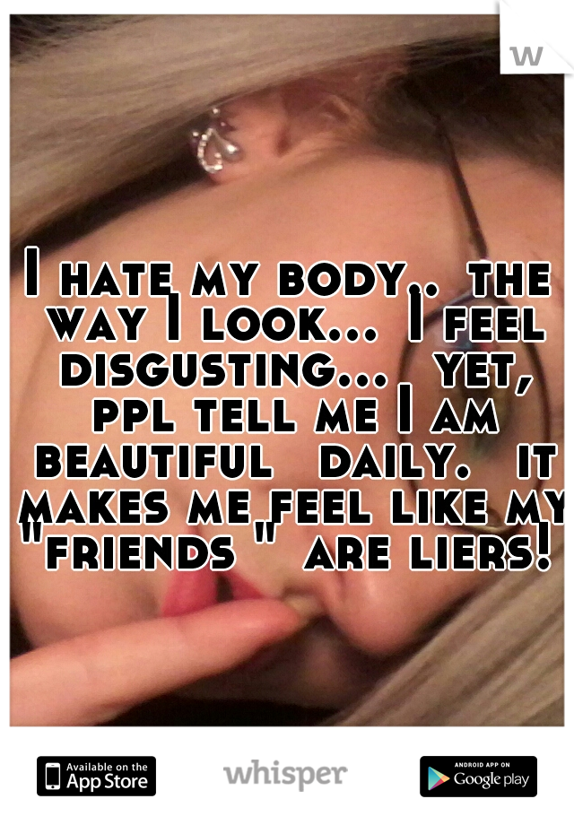 I hate my body..
the way I look...
I feel disgusting... 
yet, ppl tell me I am beautiful 
daily. 
it makes me feel like my "friends "
are liers!  