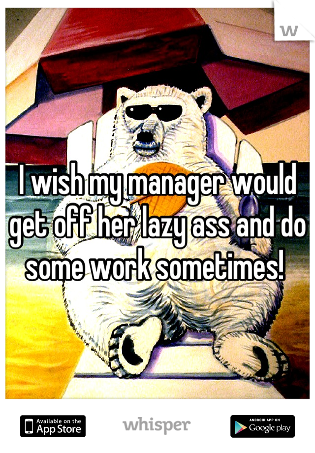 I wish my manager would get off her lazy ass and do some work sometimes! 