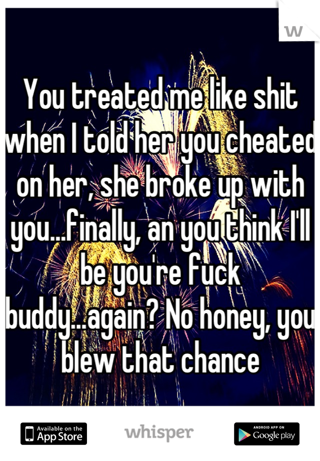 You treated me like shit when I told her you cheated on her, she broke up with you...finally, an you think I'll be you're fuck buddy...again? No honey, you blew that chance