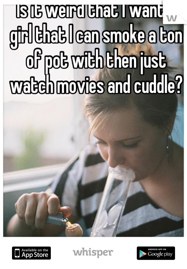 Is it weird that I want a girl that I can smoke a ton of pot with then just watch movies and cuddle?
