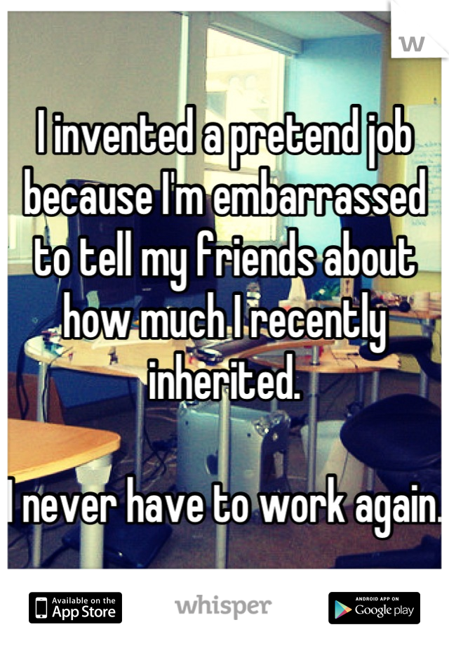 I invented a pretend job because I'm embarrassed to tell my friends about how much I recently inherited. 

I never have to work again. 