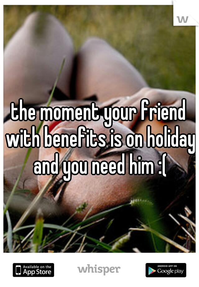 the moment your friend with benefits is on holiday and you need him :(