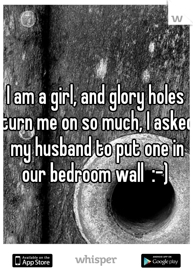 I am a girl, and glory holes turn me on so much, I asked my husband to put one in our bedroom wall  :-) 