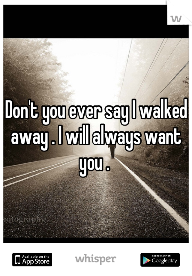Don't you ever say I walked away . I will always want you . 