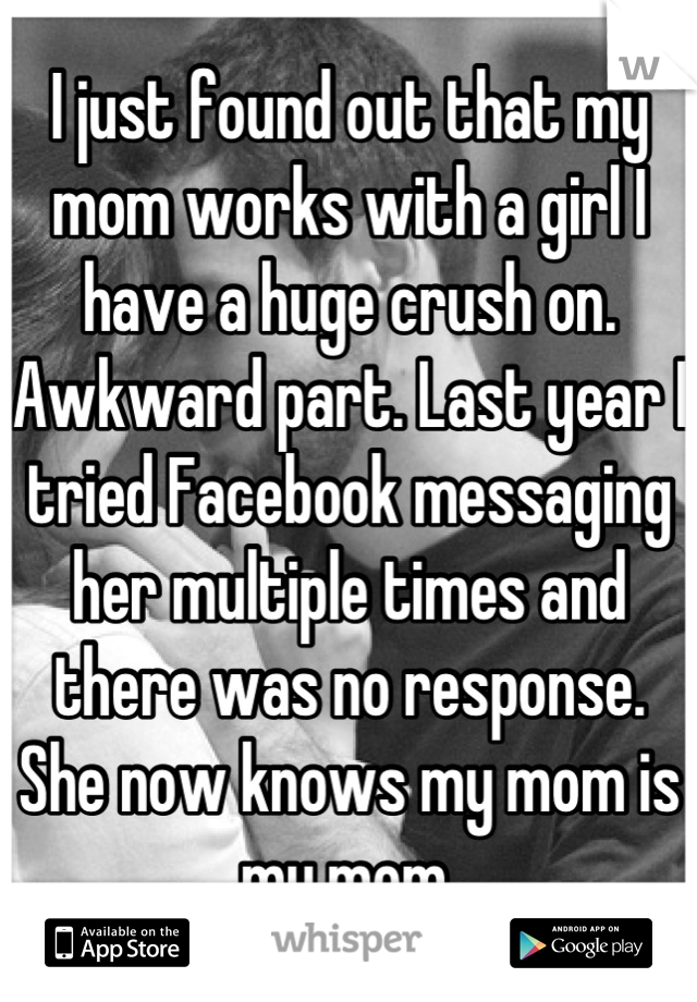 I just found out that my mom works with a girl I have a huge crush on. Awkward part. Last year I tried Facebook messaging her multiple times and there was no response. She now knows my mom is my mom.