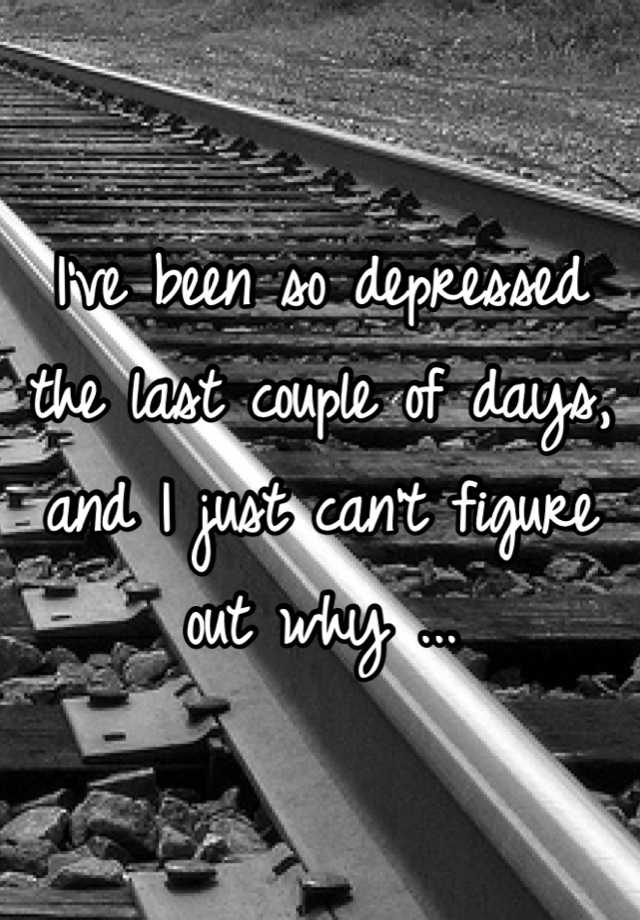 i-ve-been-so-depressed-the-last-couple-of-days-and-i-just-can-t-figure