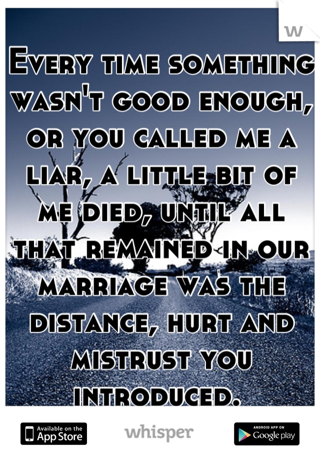 Every time something wasn't good enough, or you called me a liar, a little bit of me died, until all that remained in our marriage was the distance, hurt and mistrust you introduced. 