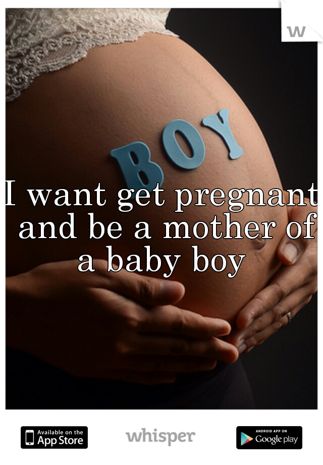 I want get pregnant and be a mother of a baby boy 