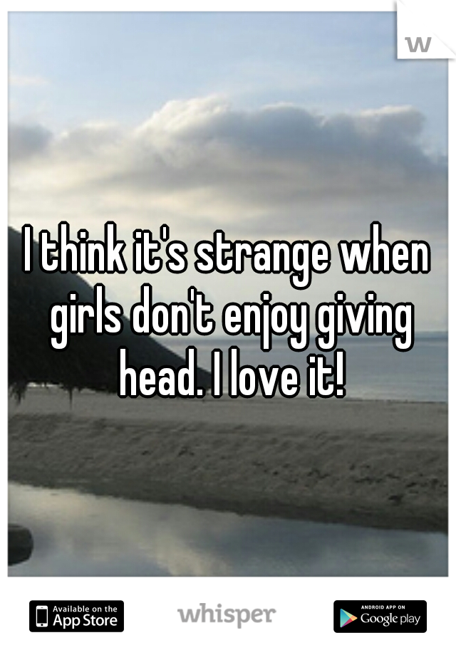 I think it's strange when girls don't enjoy giving head. I love it!