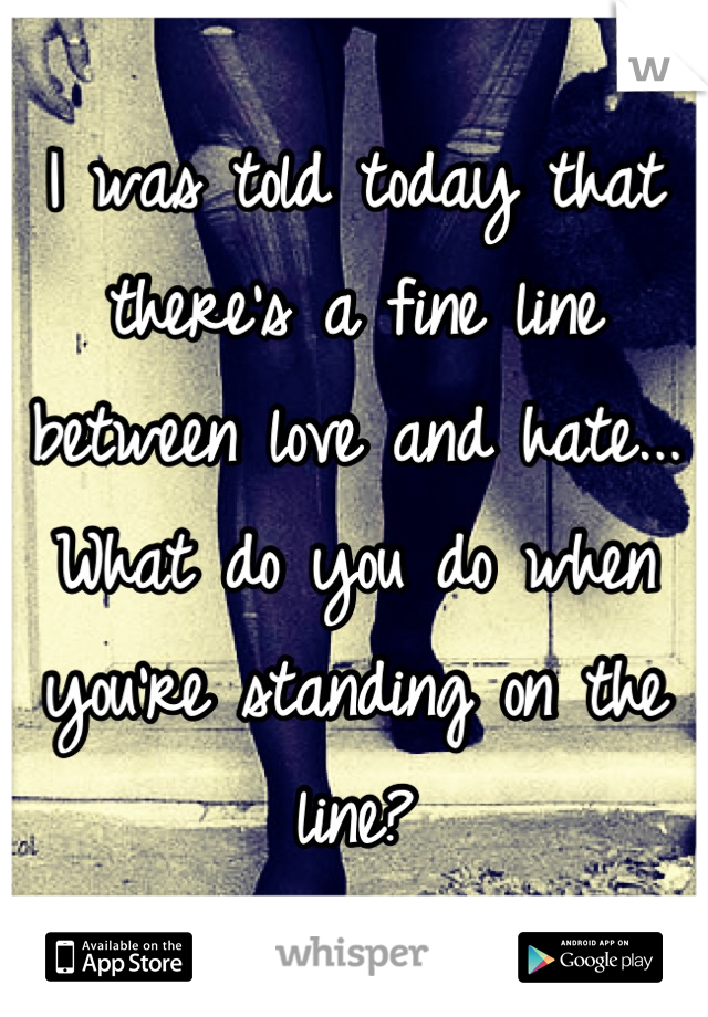 I was told today that there's a fine line between love and hate... What do you do when you're standing on the line?