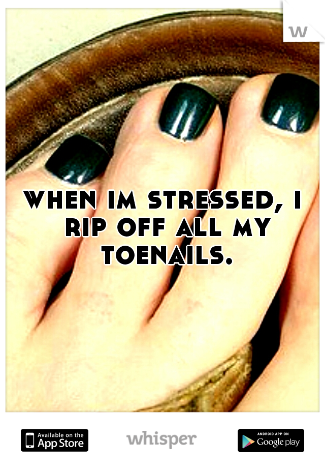 when im stressed, i rip off all my toenails.