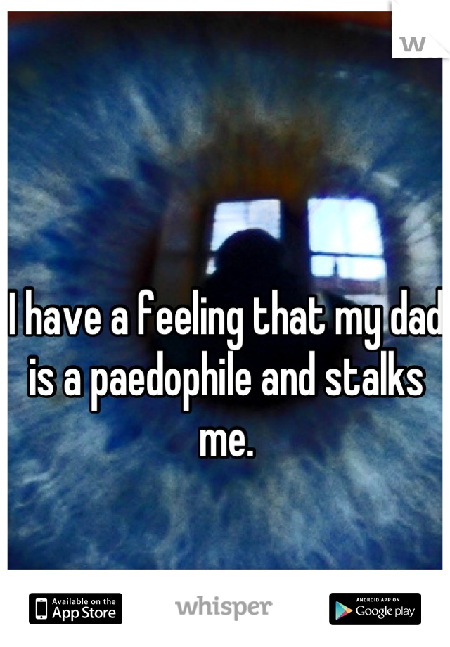 I have a feeling that my dad is a paedophile and stalks me.