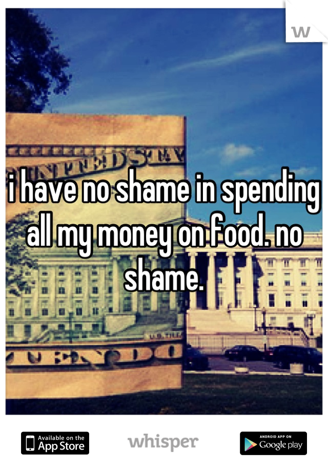 i have no shame in spending all my money on food. no shame.