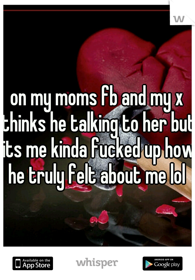 on my moms fb and my x thinks he talking to her but its me kinda fucked up how he truly felt about me lol 
