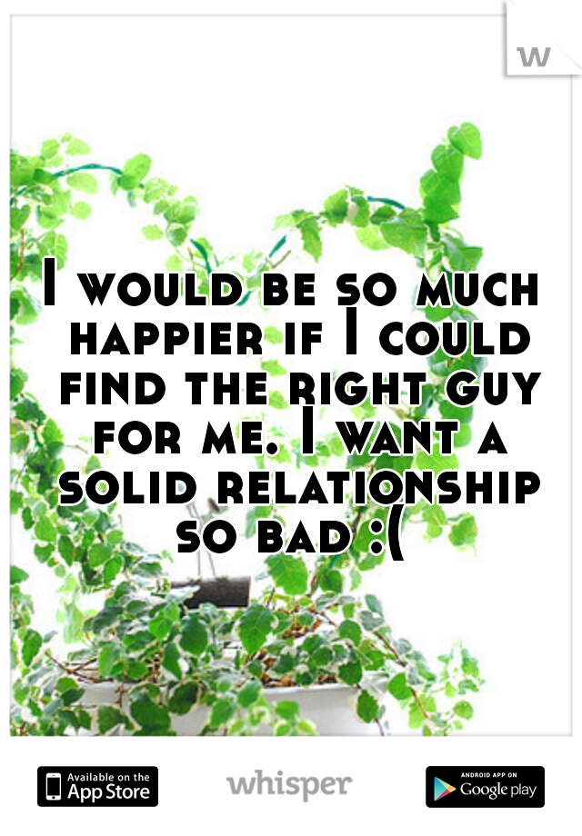 I would be so much happier if I could find the right guy for me. I want a solid relationship so bad :( 