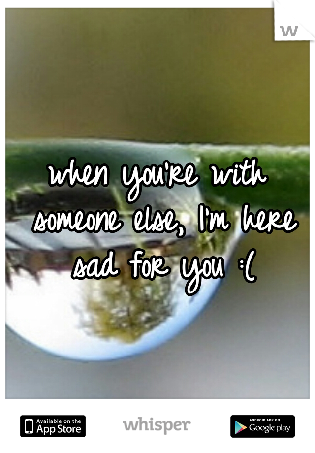 when you're with someone else, I'm here sad for you :(