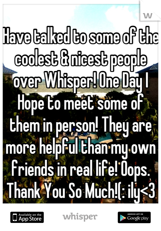 Have talked to some of the coolest & nicest people over Whisper! One Day I Hope to meet some of them in person! They are more helpful than my own friends in real life! Oops. Thank You So Much!(: ily<3