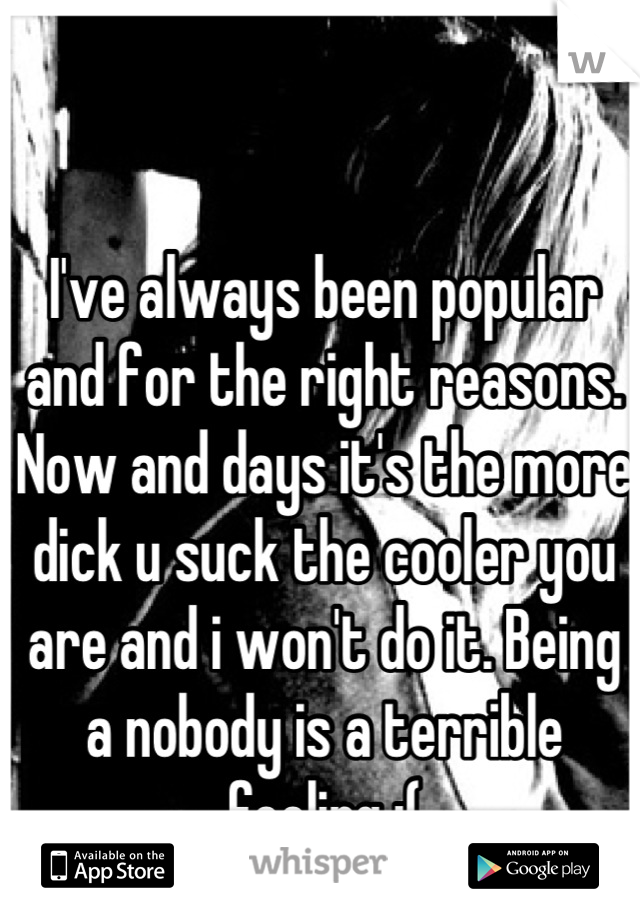I've always been popular and for the right reasons. Now and days it's the more dick u suck the cooler you are and i won't do it. Being a nobody is a terrible feeling :(