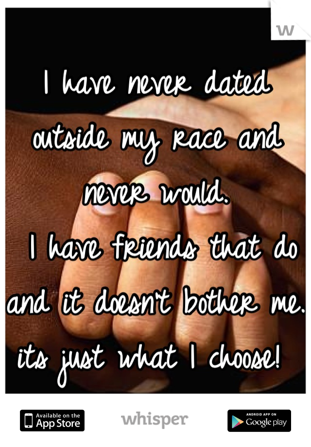 I have never dated outside my race and never would.
 I have friends that do and it doesn't bother me. 
its just what I choose! 