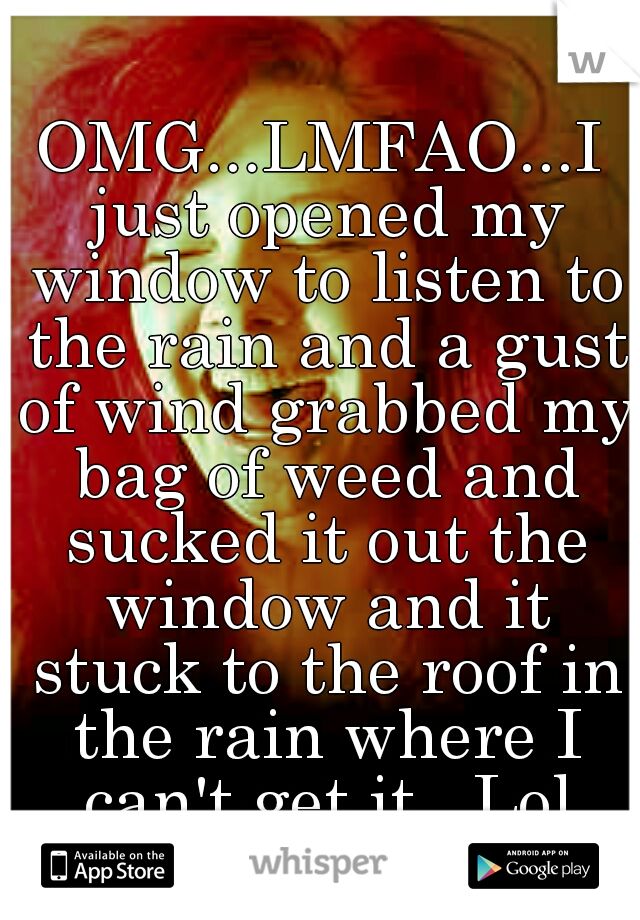 OMG...LMFAO...I just opened my window to listen to the rain and a gust of wind grabbed my bag of weed and sucked it out the window and it stuck to the roof in the rain where I can't get it...Lol