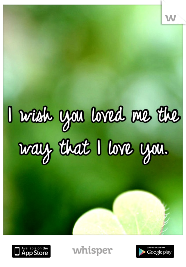 I wish you loved me the way that I love you.