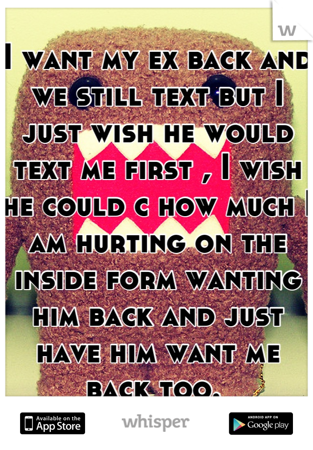 I want my ex back and we still text but I just wish he would text me first , I wish he could c how much I am hurting on the inside form wanting him back and just have him want me back too. 

