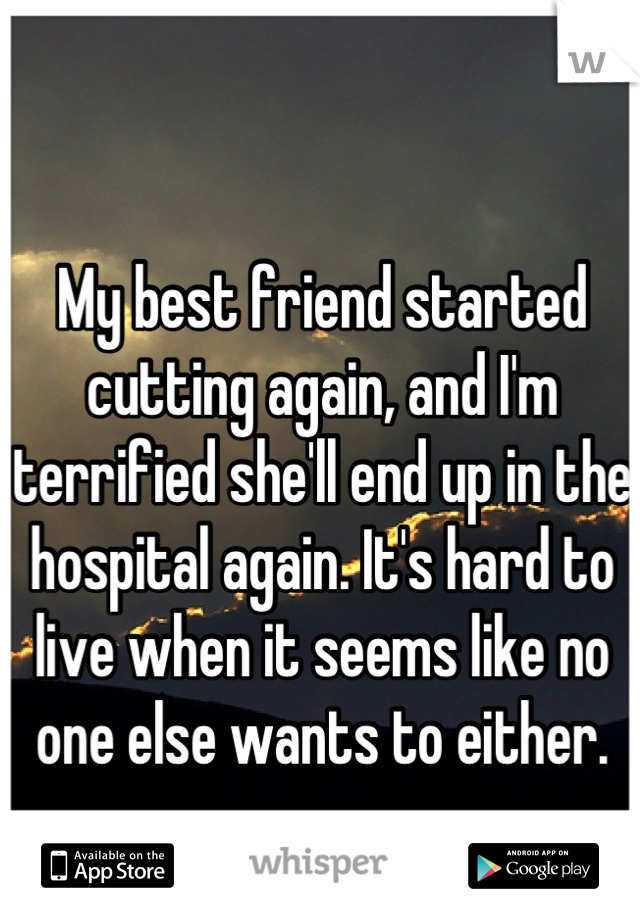 My best friend started cutting again, and I'm terrified she'll end up in the hospital again. It's hard to live when it seems like no one else wants to either.