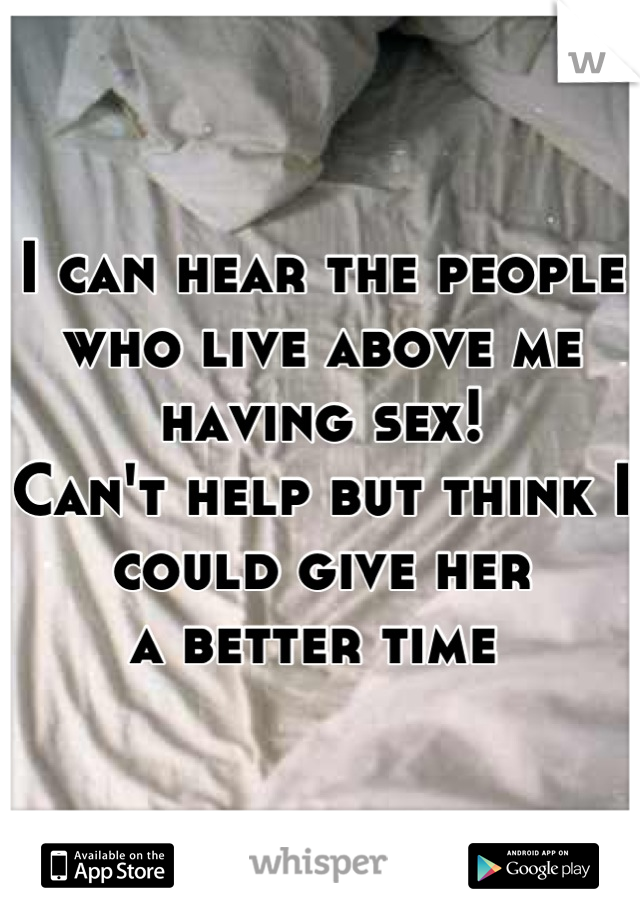 I can hear the people 
who live above me
having sex!
Can't help but think I could give her
a better time 
